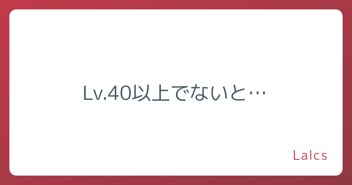 Lv.40以上でないと…